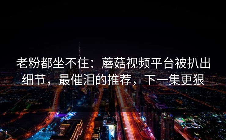 老粉都坐不住：蘑菇视频平台被扒出细节，最催泪的推荐，下一集更狠