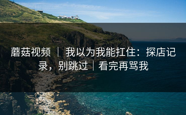 蘑菇视频 ｜ 我以为我能扛住：探店记录，别跳过｜看完再骂我