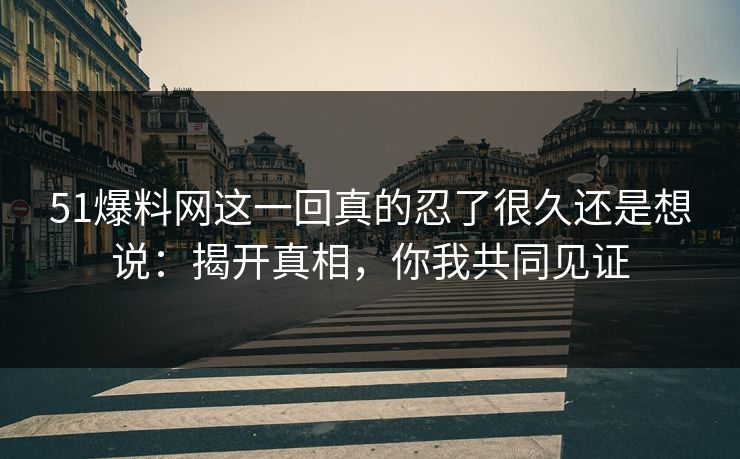 51爆料网这一回真的忍了很久还是想说：揭开真相，你我共同见证