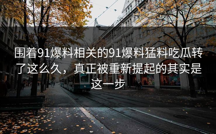 围着91爆料相关的91爆料猛料吃瓜转了这么久，真正被重新提起的其实是这一步